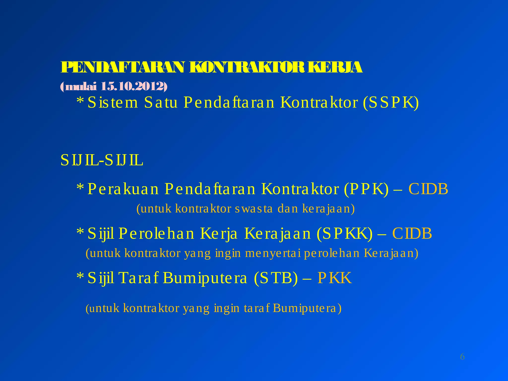 6
PENDAFTARAN KONTRAKTORKERJA
(mulai 15.10.2012)
* Sistem Satu Pendaftaran Kontraktor (SSPK)
SIJIL-SIJIL
* Perakuan Pendaftaran Kontraktor (PPK) – CIDB
(untuk kontraktor swasta dan kerajaan)
* Sijil Perolehan Kerja Kerajaan (SPKK) – CIDB
(untuk kontraktor yang ingin menyertai perolehan Kerajaan)
* Sijil Taraf Bumiputera (STB) – PKK
(untuk kontraktor yang ingin taraf Bumiputera)
 