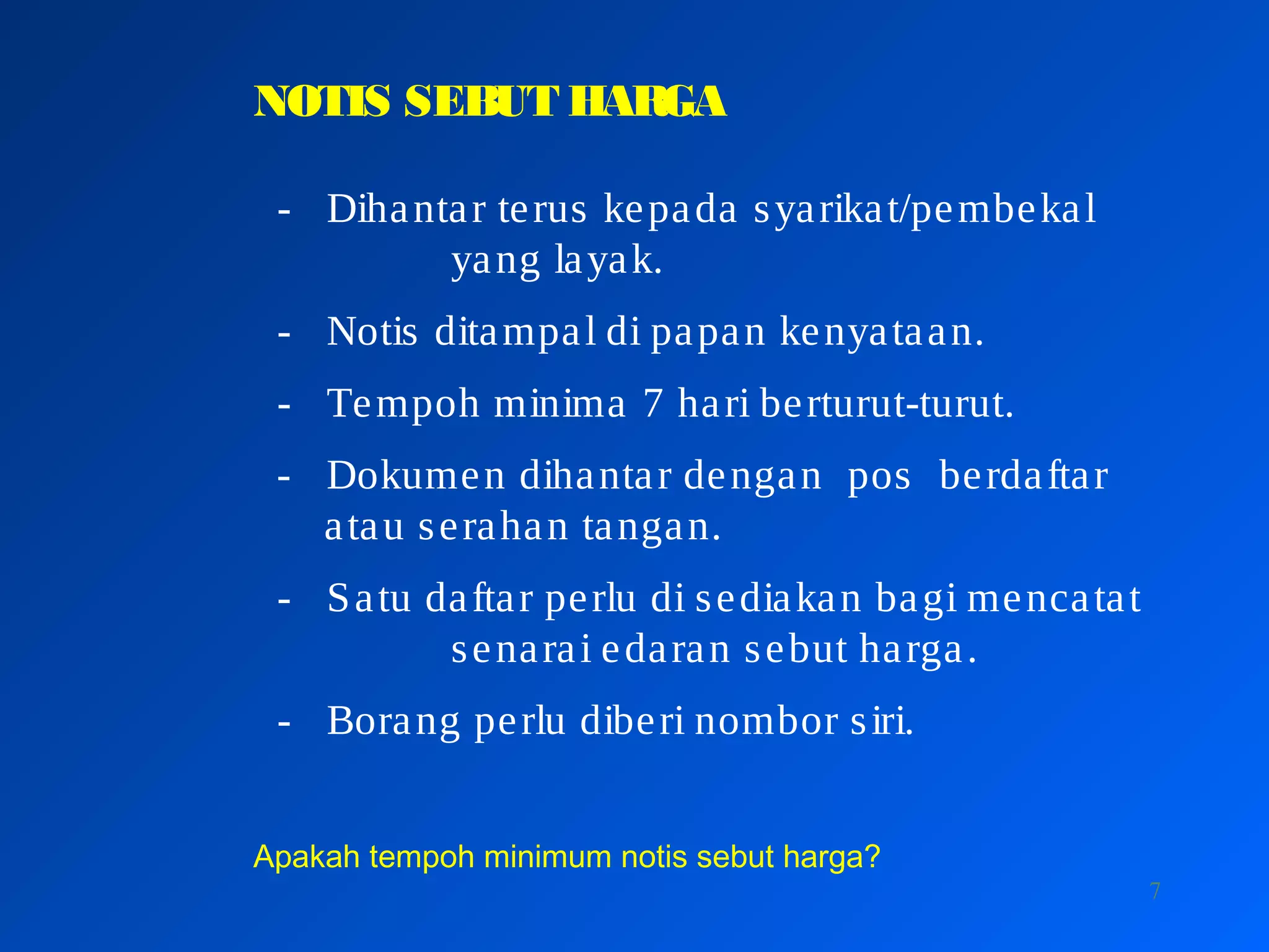 7
NOTIS SEBUT HARGA
- Dihantar terus kepada syarikat/pembekal
yang layak.
- Notis ditampal di papan kenyataan.
- Tempoh minima 7 hari berturut-turut.
- Dokumen dihantar dengan pos berdaftar
atau serahan tangan.
- Satu daftar perlu di sediakan bagi mencatat
senarai edaran sebut harga.
- Borang perlu diberi nombor siri.
Apakah tempoh minimum notis sebut harga?
 