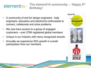 The element14 community – Happy 5th 
Birthday! 
§ A community of and for design engineers - help 
engineers, educators an...