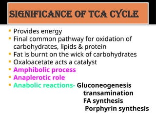 Significance of TCA cycle
 Provides energy
 Final common pathway for oxidation of
carbohydrates, lipids & protein
 Fat is burnt on the wick of carbohydrates
 Oxaloacetate acts a catalyst
 Amphibolic process
 Anaplerotic role
 Anabolic reactions- Gluconeogenesis
transamination
FA synthesis
Porphyrin synthesis
 
