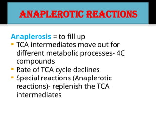 ANAPLEROTIC REACTIONS
Anaplerosis = to fill up
 TCA intermediates move out for
different metabolic processes- 4C
compounds
 Rate of TCA cycle declines
 Special reactions (Anaplerotic
reactions)- replenish the TCA
intermediates
 