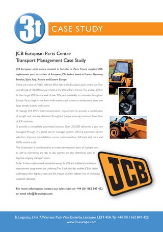 C ASE STUDY

 JCB European Parts Centre
 Transport Management Case Study
 JCB European parts centre situated in Sarcelles in Paris France supplies VOR

 replacement parts to a chain of European JCB dealers based in France, Germany,

 Benelux, Spain, Italy, Austria and Eastern Europe.

 There are a total of 37,000 different SKUs held in the European parts centre out of an

 overall total of 168,000 live parts held at the World Parts Centre. This enables JCB to

 hit their target VOR service level of over 95% parts availability to customers throughout

 Europe. Parts range in size from small washers and screws to windscreens, pipes and

 large wheels, buckets and booms.

 3t manage JCB EPC’s total transportation requirement to provide a combination

 of in-night and next-day deliveries throughout Europe ensuring minimum down time

 of JCB machines.

 3t provide a completely automated process. Over 200,000 deliveries a year are

 managed through 3t’s global carrier manager system, offering automatic carrier

 selection, shipment consolidation, carrier communication, full track and trace and

 100% invoice audit.

 The 3t operation is coordinated by an onsite administration team of 2 people who

 as well as overseeing any day to day queries are also identifying ways to

 improve ongoing transport costs.

 So far 3t have implemented substantial savings for JCB and additional continuous

 improvement programmes are underway.The 3t solution also enables JCB to better

 understand their logistics costs and the impact on their bottom line of increasing

 customer demand.


 For more information contact our sales team on +44 (0) 1162 847 422
 or email info@3t-europe.com




3t Logistics, Unit 7, Warrens Park Way, Enderby, Leicester LE19 4SA. Tel +44 (0) 1162 847 422
                                    www.3t-europe.com
 