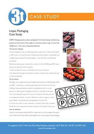C ASE STUDY

 Linpac Packaging
 Case Study
 LINPAC Packaging produce plastic packaging for the retail, catering, manufacturing,

 packing and food sectors. They supply an innovative product range of more than

 10,000 items – from trays to disposable tableware.

 The business challenge

 3t were employed to aid in modernising Linpac’s supply chain to best practice levels.

 In 2004 Linpac ran 2 main DC sites at Featherstone and St Helens, a vehicle fleet and

 5 satellite depots around the United Kingdom – each with their own staff, stock

 and vehicles.

 Distribution planning was maintained by an add-on to their AS400 based ERP system

 and was not tailored to their real needs.

 This did not allow for Linpac to be flexible in their service provision.

 They realised that change was required to maintain and grow their market share, and

 to extend profitability.

 The 3t solution

 We began with a staged withdrawal of satellite sites and their core fleet between 2005

 and 2007 – culminating in a reduced operating cost on the two main DC sites.

 A full-load nationwide delivery network was established with our carrier

 partners to deliver goods throughout the UK to a next-day service level.

 This in turn protected Linpac from the cost of transport ownership. As well

 as managing all domestic customer deliveries, we also manage ex works,

 export delivery and all inter-site trunking between the two DC’s.

 In the last four years 3t have continued to provide Linpac with a dynamic,

 flexible, low cost transportation solution resistant to the impact of rising costs.

 How we delivered

 Using our own bespoke software (GCM), coupled with our vast knowledge of the global

 carrier market, we have been able to provide significant year on year savings for Linpac Packaging.




3t Logistics, Unit 7, Warrens Park Way, Enderby, Leicester LE19 4SA. Tel +44 (0) 1162 847 422
                                    www.3t-europe.com
 