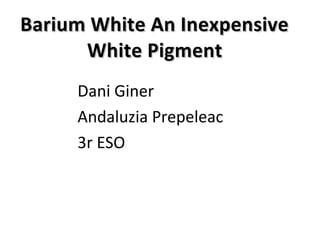 Dani Giner
Andaluzia Prepeleac
3r ESO
Barium White An InexpensiveBarium White An Inexpensive
White PigmentWhite Pigment
 