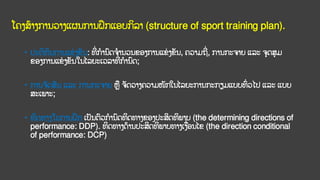 ໂຄງສ້າງການວາງແຜນການຝຶກແອບກິລາ (structure of sport training plan).
• ປະຕິທິນການແຂ
່ ງຂັນ: ທີ
່ ການົດຈານວນຂອງການແຂ
່ ງຂັນ, ຄວາມຖີ
່ , ການກະຈາຍ ແລະ ຈດສມ
ຂອງການແຂ
່ ງຂັນໃນໄລຍະເວລາທີ
່ ການົດ;
• ການຈັດສັນ ແລະ ການກະຈາຍ ຫ ຈັດວາງຄວາມໜັກໃນໄລຍະການກະກຽມແບບທົ
່ ວໄປ ແລະ ແບບ
ສະເພາະ;
• ທິດທາງໃນການຝຶກ ເປັນຕົວການົດທິດທາງຂອງປະສິດທິພາບ (the determining directions of
performance: DDP). ທິດທາງດ້ານປະສິດທິພາບທາງເງ່ອນໄຂ (the direction conditional
of performance: DCP)
 