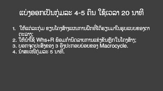 ແບ
່ ງອອກເປັນກ່ ມລະ 4-5 ຄົນ ໃຊ້ເວລາ 20 ນາທີ
1. ໃຫ້ແຕ່ ລະກ່ ມ ຂຽນໂຄງສ້າງແຜນການຝຶກທີ
່ໄດ້ຮຽນມາໃນຮູບແບບຂອງຕາ
ຕະລາງ;
2. ໃຫ້ນາໃຊ້ Whs+R ພ້ອມການົດລາຍການແຂ່ ງຂັນຫັກໃນໂຄງສ້າງ;
3. ບອກຈດປະສົງຂອງ 3 ອົງປະກອບຍ່ ອຍຂອງ Macrocycle.
4. ນາສະເໜີກ່ ມລະ 5 ນາທີ.
 