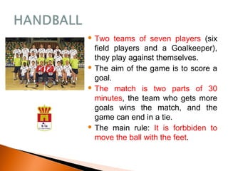  Two teams of seven players (six
field players and a Goalkeeper),
they play against themselves.
 The aim of the game is to score a
goal.
 The match is two parts of 30
minutes, the team who gets more
goals wins the match, and the
game can end in a tie.
 The main rule: It is forbbiden to
move the ball with the feet.
 