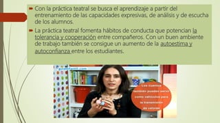  Con la práctica teatral se busca el aprendizaje a partir del
entrenamiento de las capacidades expresivas, de análisis y de escucha
de los alumnos.
 La práctica teatral fomenta hábitos de conducta que potencian la
tolerancia y cooperación entre compañeros. Con un buen ambiente
de trabajo también se consigue un aumento de la autoestima y
autoconfianza entre los estudiantes.
 
