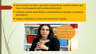  Con el teatro los niños aprenden matemáticas cuando tuvieran que
hacer el presupuesto de la producción teatral,
 Historia cuando aprendieran a contextualizar el tiempo y el espacio
dramático y
 Lengua y literatura a la hora de memorizar el guión.
 