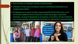  Con el teatro se trabajan muchos conocimientos.
 El teatro se tiene que considerar como un fenómeno educativo y no
simplemente lúdico.
 El objetivo no es hacer la típica representación de final de curso, es la
formación expresiva de los alumnos a través de juegos y ejercicios
teatrales. La parte importante es el proceso, el camino a recorrer liderato
por nuevos perfiles profesionales formatos en educación y arte dramático.
 