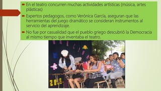 En el teatro concurren muchas actividades artísticas (música, artes
plásticas)
 Expertos pedagogos, como Verónica García, aseguran que las
herramientas del juego dramático se consideran instrumentos al
servicio del aprendizaje.
 No fue por casualidad que el pueblo griego descubrió la Democracia
al mismo tiempo que inventaba el teatro.
 