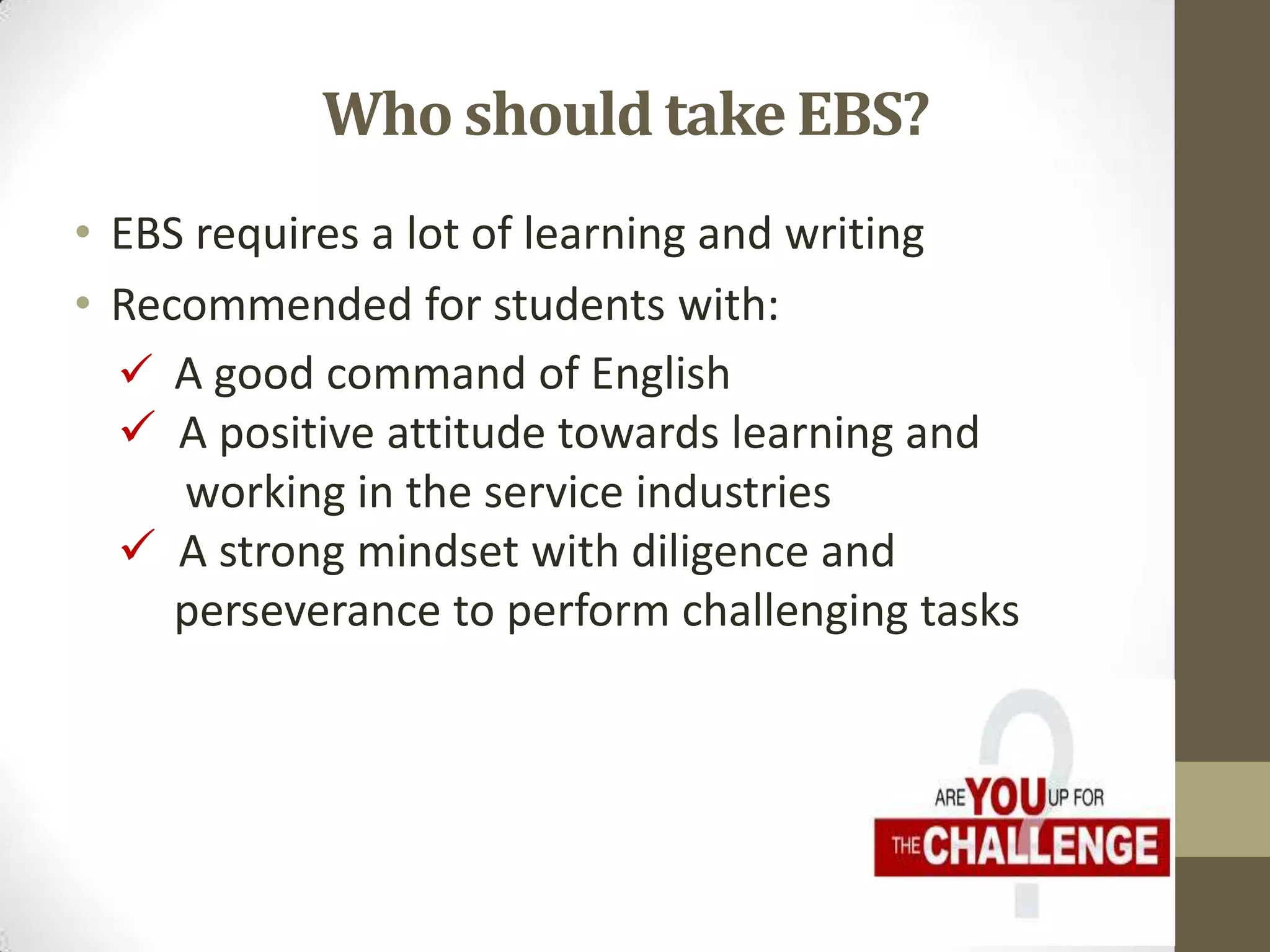 • EBS requires a lot of learning and writing
• Recommended for students with:
Who should take EBS?
 A good command of English
 A positive attitude towards learning and
working in the service industries
 A strong mindset with diligence and
perseverance to perform challenging tasks
 