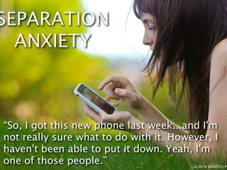 SEPARATION
  ANXIETY



“So, I got this new phone last week...and I'm
not really sure what to do with it. However, I
haven't been able to put it down. Yeah, I'm
one of those people.”                   LAUREN RANDOLPH
 