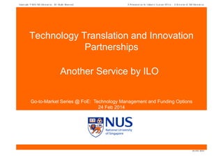 Copyright

2014 NUS Enterprise. All Right Reserved.

A Presentation by Industry Liaison Office - A Division of NUS Enterprise

Technology Translation and Innovation
Partnerships
Another Service by ILO
Go-to-Market Series @ FoE: Technology Management and Funding Options
24 Feb 2014

24 Feb 2014

 