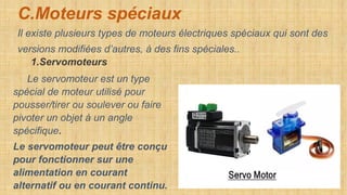 C.Moteurs spéciaux
Il existe plusieurs types de moteurs électriques spéciaux qui sont des
versions modifiées d’autres, à des fins spéciales..
1.Servomoteurs
Le servomoteur est un type
spécial de moteur utilisé pour
pousser/tirer ou soulever ou faire
pivoter un objet à un angle
spécifique.
Le servomoteur peut être conçu
pour fonctionner sur une
alimentation en courant
alternatif ou en courant continu.
 