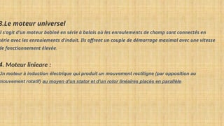 3.Le moteur universel
il s'agit d'un moteur bobiné en série à balais où les enroulements de champ sont connectés en
série avec les enroulements d'induit. Ils offrent un couple de démarrage maximal avec une vitesse
de fonctionnement élevée.
4. Moteur linieare :
Un moteur à induction électrique qui produit un mouvement rectiligne (par opposition au
mouvement rotatif) au moyen d'un stator et d'un rotor linéaires placés en parallèle.
 