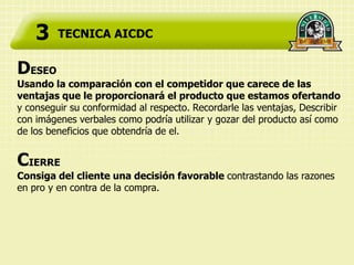 3    TECNICA AICDC


DESEO
Usando la comparación con el competidor que carece de las
ventajas que le proporcionará el producto que estamos ofertando
y conseguir su conformidad al respecto. Recordarle las ventajas, Describir
con imágenes verbales como podría utilizar y gozar del producto así como
de los beneficios que obtendría de el.


CIERRE
Consiga del cliente una decisión favorable contrastando las razones
en pro y en contra de la compra.
 
