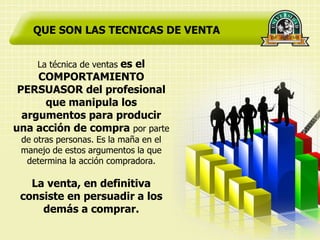 QUE SON LAS TECNICAS DE VENTA


     La técnica de ventas es el
     COMPORTAMIENTO
 PERSUASOR del profesional
      que manipula los
  argumentos para producir
una acción de compra por parte
 de otras personas. Es la maña en el
 manejo de estos argumentos la que
  determina la acción compradora.

   La venta, en definitiva
 consiste en persuadir a los
     demás a comprar.
 