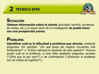 2    TECNICA SPIR


SITUACIÓN
Obtener información sobre el cliente (actividad, tamaño, tendencia
de ventas, etc.) La mayor parte de la investigación se puede hacer
con una prospección previa.


PROBLEMA
Identificar cuál es la dificultad o problema que afronta, mediante
preguntas. Por ejemplo: “¿En qué áreas del negocio encuentra más
limitaciones?” o “¿Cómo valoraría la situación de este aspecto?”. Procura
acotar cuál es el problema, si hace falta mediante preguntas cerradas
(“¿Diría que es por esto?”) o de confirmación (“¿Entonces el problema
son los costos de logística?”).
 