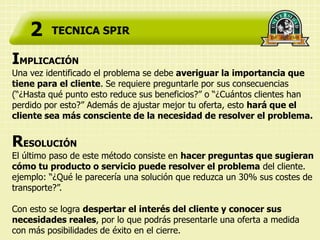 2    TECNICA SPIR

IMPLICACIÓN
Una vez identificado el problema se debe averiguar la importancia que
tiene para el cliente. Se requiere preguntarle por sus consecuencias
(“¿Hasta qué punto esto reduce sus beneficios?” o “¿Cuántos clientes han
perdido por esto?” Además de ajustar mejor tu oferta, esto hará que el
cliente sea más consciente de la necesidad de resolver el problema.


RESOLUCIÓN
El último paso de este método consiste en hacer preguntas que sugieran
cómo tu producto o servicio puede resolver el problema del cliente.
ejemplo: “¿Qué le parecería una solución que reduzca un 30% sus costes de
transporte?”.

Con esto se logra despertar el interés del cliente y conocer sus
necesidades reales, por lo que podrás presentarle una oferta a medida
con más posibilidades de éxito en el cierre.
 