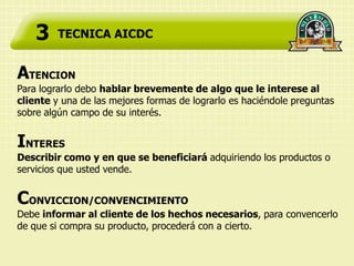 3    TECNICA AICDC


ATENCION
Para lograrlo debo hablar brevemente de algo que le interese al
cliente y una de las mejores formas de lograrlo es haciéndole preguntas
sobre algún campo de su interés.


INTERES
Describir como y en que se beneficiará adquiriendo los productos o
servicios que usted vende.


CONVICCION/CONVENCIMIENTO
Debe informar al cliente de los hechos necesarios, para convencerlo
de que si compra su producto, procederá con a cierto.
 