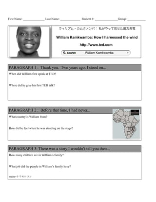 First Name: ______________ Last Name: _____________ Student #: _______________Group: ____________


                                         ウィリアム・カムクァンバ： 私がやって見せた風力発電

                                        William Kamkwamba: How I harnessed the wind

                                                     http://www.ted.com

                                                       William Kamkwamba



PARAGRAPH 1 : Thank you. Two years ago, I stood on...
When did William first speak at TED?


Where did he give his first TED talk?




PARAGRAPH 2 : Before that time, I had never...
What country is William from?


How did he feel when he was standing on the stage?




PARAGRAPH 3: There was a story I wouldn’t tell you then...
How many children are in William’s family?


What job did the people in William’s family have?


maize=トウモロコシ
 