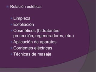  Relación estética:
 Limpieza
 Exfoliación
 Cosméticos (hidratantes,
protección, regeneradores, etc.)
 Aplicación de aparatos
 Corrientes eléctricas
 Técnicas de masaje
 