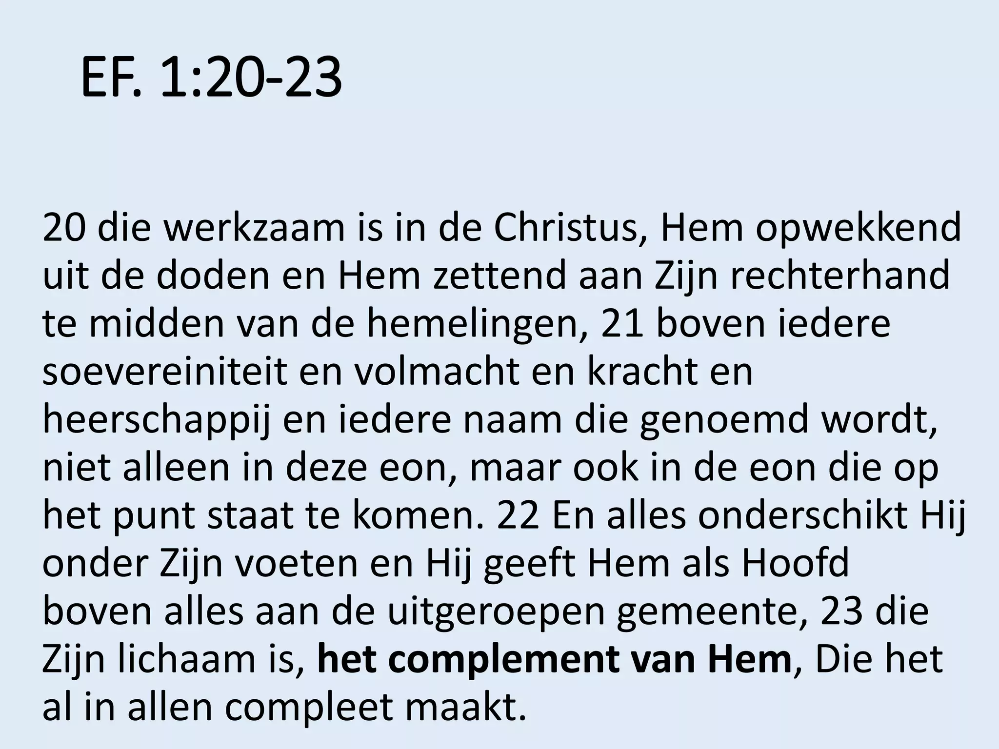 EF. 1:20-23
20 die werkzaam is in de Christus, Hem opwekkend
uit de doden en Hem zettend aan Zijn rechterhand
te midden van de hemelingen, 21 boven iedere
soevereiniteit en volmacht en kracht en
heerschappij en iedere naam die genoemd wordt,
niet alleen in deze eon, maar ook in de eon die op
het punt staat te komen. 22 En alles onderschikt Hij
onder Zijn voeten en Hij geeft Hem als Hoofd
boven alles aan de uitgeroepen gemeente, 23 die
Zijn lichaam is, het complement van Hem, Die het
al in allen compleet maakt.
 