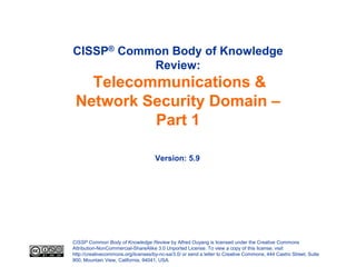 CISSP® Common Body of Knowledge
           Review:
   Telecommunications &
 Network Security Domain –
          Part 1

                                     Version: 5.9




CISSP Common Body of Knowledge Review by Alfred Ouyang is licensed under the Creative Commons
Attribution-NonCommercial-ShareAlike 3.0 Unported License. To view a copy of this license, visit
http://creativecommons.org/licenses/by-nc-sa/3.0/ or send a letter to Creative Commons, 444 Castro Street, Suite
900, Mountain View, California, 94041, USA.
 