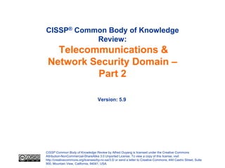 CISSP® Common Body of Knowledge
           Review:
   Telecommunications &
 Network Security Domain –
          Part 2

                                     Version: 5.9




CISSP Common Body of Knowledge Review by Alfred Ouyang is licensed under the Creative Commons
Attribution-NonCommercial-ShareAlike 3.0 Unported License. To view a copy of this license, visit
http://creativecommons.org/licenses/by-nc-sa/3.0/ or send a letter to Creative Commons, 444 Castro Street, Suite
900, Mountain View, California, 94041, USA.
 
