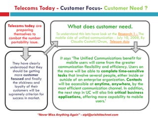 Telecoms Today - Customer Focus- Customer Need ?

Telecoms today are
      preparing
                                     What does customer need.
    themselves to            To understand this lets have look at the Research 1 : The
 combat the number           mobile side of unified communication - July 10, 2008, By
  portability issue.                   Claudio Castelli/Ovum, Telecom Asia



                                 It says ‘The Unified Communications benefit for
   They have clearly                  mobile users will come from the greater
 understood that they           communication flexibility and efficiency. Users on
   should be getting           the move will be able to complete time-sensitive
    more customer              tasks that involve several people, either inside or
  focused and finally            outside of an enterprise organization. Contacts
   the stickiness and           will be accessible at anytime, anywhere, by the
    loyalty of their           most efficient communication channel. In addition,
   customers will be
supremely criterion for        the next step in UC will also link critical business
   success in market.           applications, offering more capability to mobile
                                                        users.’


                  “Never Miss Anything Again” - stpl@srishtitechnet.com
 