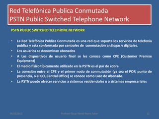 Red Telefónica Publica Conmutada
PSTN Public Switched Telephone Network
PSTN PUBLIC SWITCHED TELEPHONE NETWORK
• La Red Telefónica Publica Conmutada es una red que soporta los servicios de telefonía
publica y esta conformada por centrales de conmutación análogas y digitales.
• Los usuarios se denominan abonados
• A Los dispositivos de usuario final se les conoce como CPE (Customer Premise
Equipment)
• El medio físico típicamente utilizado en la PSTN es el par de cobre
• La conexión entre el CPE y el primer nodo de conmutación (ya sea el POP, punto de
presencia, o el CO, Central Office) se conoce como Lazo de Abonado.
• La PSTN puede ofrecer servicios a sistemas residenciales o a sistemas empresariales
19/10/2015 Profesor Oscar Daniel Ibarra Tobar 12
 