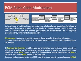 PCM Pulse Code Modulation
La función de la codificación es convertir una señal análoga a un código digital que la
represente de una manera fiel, de este modo se requiere realizar varias etapas que
son: la discretización del tiempo (muestreo), la discretizacion de la amplitud
(cuantización) y finalmente la codificación .
El muestreo, como se mencionó, en primer lugar se debe discretizar el tiempo
continuo de una señal análoga, esto se logra tomando muestras en intervalos iguales
de tiempo.
El Teorema de Shannon establece que para digitalizar una señal, se debe muestrear
al menos al doble de la frecuencia máxima, como el ancho de banda del canal
telefónico es de 4 Khz (300 a 3200 Hz), la frecuencia de muestreo debe ser de 8Khz o
dicho de otro modo 8000 muestras por segundo.
Como en cada segundo se toman 8000 muestras, cada muestra se realiza cada 125uS
 