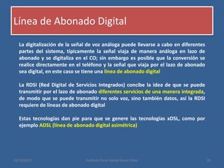 Línea de Abonado Digital
19/10/2015 Profesor Oscar Daniel Ibarra Tobar 26
La digitalización de la señal de voz análoga puede llevarse a cabo en diferentes
partes del sistema, típicamente la señal viaja de manera análoga en lazo de
abonado y se digitaliza en el CO; sin embargo es posible que la conversión se
realice directamente en el teléfono y la señal que viaja por el lazo de abonado
sea digital, en este caso se tiene una línea de abonado digital
La RDSI (Red Digital de Servicios Integrados) concibe la idea de que se puede
transmitir por el lazo de abonado diferentes servicios de una manera integrada,
de modo que se puede transmitir no solo voz, sino también datos, así la RDSI
requiere de líneas de abonado digital
Estas tecnologías dan pie para que se genere las tecnologías xDSL, como por
ejemplo ADSL (línea de abonado digital asimétrica)
 
