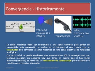 Convergencia - Historicamente
La señal mecánica debe ser convertida a una señal eléctrica para poder ser
transmitida, esta conversión se realiza en el teléfono, el cual cuenta con un
transductor que convierte la señal mecánica en una señal eléctrica de naturaleza
analógica.
Con esta señal se puede establecer una comunicación 100 % analógica con otro
teléfono receptor; sin embargo hay que tener en cuenta que si hay varios
abonados(usuarios) es necesario un mecanismo de conmutación para establecer el
circuito con el receptor adecuado.
19/10/2015 Profesor Oscar Daniel Ibarra Tobar 5
VOZ: Señal
mécanica 20 a
10000 Hz TRANSDUCTOR
SEÑAL
ELECTRICA: 300
a 3400 Hz
 