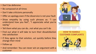 • Don’t be defensive
• Be composed at all times
• Don’t take criticisms personally
• Offer an apology even if the disservice is not your fault
• Show empathy by using such phrases as: “I can
understand how you feel”, “I appreciate what you’re
saying.”
• Tell them what you can do…not what you can’t do
• Find out what it will take to turn their dissatisfaction
into satisfaction
• If they agree to that solution, act quickly before they
change their mind
• Follow up
• And remember: You can never win an argument with a
customer
 
