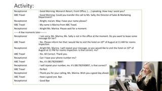 Activity:
Receptionist : Good Morning. Monarch Resort, Front Office, (…..) speaking. How may I assist you?
ABC Travel : Good Morning. Could you transfer this call to Ms. Sally, the Director of Sales & Marketing
Department?
Receptionist : Alright, ma’am. May I have your name please?
ABC Travel : My name is Marina from ABC Travel.
Receptionist : Alright Ms. Marina. Please wait for a moment.
------A few moments later--------
Receptionist : I am sorry, Ms. Marina, Ms. Sally is not in the office at the moment. Do you want to leave some
message for her?
ABC Travel : Yes. Please inform her that I would like to visit the hotel on 10th of August at 11 AM for rooms
inspection.
Receptionist : Alright Ms. Marina. I will repeat your message, so you would like to visit the hotel on 10th of
August at 11 PM for rooms inspection. Is that correct, ms?
ABC Travel : Yes. All Correct. Thank you.
Receptionist : Can I have your phone number ms?
ABC Travel : Yes, it’s 081782930897.
Receptionist : I will repeat your number, ms. It’s 081782930897, is that correct?
ABC Travel : Perfect
Receptionist : Thank you for your calling, Ms. Marina. Wish you a good day ahead.
ABC Travel : Have a good one. Bye.
Receptionist : Good Bye
 