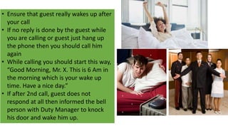 • Ensure that guest really wakes up after
your call
• If no reply is done by the guest while
you are calling or guest just hang up
the phone then you should call him
again
• While calling you should start this way,
“Good Morning, Mr. X. This is 6 Am in
the morning which is your wake up
time. Have a nice day.”
• If after 2nd call, guest does not
respond at all then informed the bell
person with Duty Manager to knock
his door and wake him up.
 