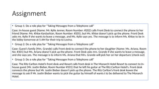 Assignment
• Group 1: Do a role play for “Taking Messages from a Telephone call”
Case: In-house guest (Name: Mr. Kylie Jenner, Room Number: #202) calls Front Desk to connect the phone to her
friend (Name: Ms. Khloe Kardashian, Room Number: #205), but Ms. Khloe doesn’t pick up the phone. Front Desk
asks ms. Kylie if she wants to leave a message, and Ms. Kylie says yes. The message is to inform Ms. Khloe to be in
the lobby tomorrow at 5 AM for their trip to Lovina.
• Group 2: Do a role play for “Taking Messages from a Telephone call”
Case: Guest’s family (Mrs. Grande) calls Front desk to connect the phone to her daughter (Name: Ms. Ariana, Room
No: #301) but Ms. Ariana doesn’t pick up the phone. Front Desk asks mrs. Grande if she wants to leave a message,
and she says yes. The message is to inform Ms. Ariana that Mrs. Grande will pick her on her departure (check out)
• Group 3: Do a role play for “Taking Messages from a Telephone call”
Case: The Ritz Carlton Hotel’s front desk and Resort calls front desk in The Monarch Hotel Resort to connect to In-
house guest (Mr. Justin Bieber, Room Number #101) that he left his guitar at The Ritz Carlton Hotel’s. Front desk
connects the phone but Mr. Justin Bieber doesn’t pick up the phone. The Ritz Carlton’s front desk leaves the
message to ask if Mr. Justin Bieber wants to pick the guitar by himself of wants t to be delivered to The Monarch
Hotel.
 