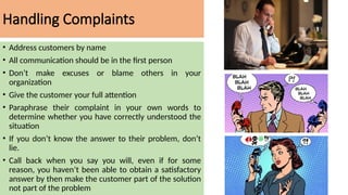Handling Complaints
• Address customers by name
• All communication should be in the first person
• Don’t make excuses or blame others in your
organization
• Give the customer your full attention
• Paraphrase their complaint in your own words to
determine whether you have correctly understood the
situation
• If you don’t know the answer to their problem, don’t
lie.
• Call back when you say you will, even if for some
reason, you haven’t been able to obtain a satisfactory
answer by then make the customer part of the solution
not part of the problem
 