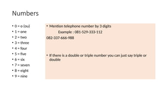 Numbers
• 0 = o (ou)
• 1 = one
• 2 = two
• 3 = three
• 4 = four
• 5 = five
• 6 = six
• 7 = seven
• 8 = eight
• 9 = nine
• Mention telephone number by 3 digits
Example : 081-529-333-112
082-337-666-988
• If there is a double or triple number you can just say triple or
double
 