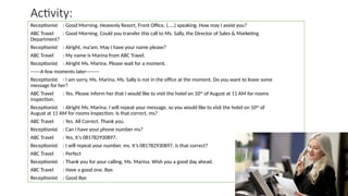 Activity:
Receptionist : Good Morning. Heavenly Resort, Front Office, (…..) speaking. How may I assist you?
ABC Travel : Good Morning. Could you transfer this call to Ms. Sally, the Director of Sales & Marketing
Department?
Receptionist : Alright, ma’am. May I have your name please?
ABC Travel : My name is Marina from ABC Travel.
Receptionist : Alright Ms. Marina. Please wait for a moment.
------A few moments later--------
Receptionist : I am sorry, Ms. Marina, Ms. Sally is not in the office at the moment. Do you want to leave some
message for her?
ABC Travel : Yes. Please inform her that I would like to visit the hotel on 10th of August at 11 AM for rooms
inspection.
Receptionist : Alright Ms. Marina. I will repeat your message, so you would like to visit the hotel on 10th
of
August at 11 AM for rooms inspection. Is that correct, ms?
ABC Travel : Yes. All Correct. Thank you.
Receptionist : Can I have your phone number ms?
ABC Travel : Yes, it’s 081782930897.
Receptionist : I will repeat your number, ms. It’s 081782930897, is that correct?
ABC Travel : Perfect
Receptionist : Thank you for your calling, Ms. Marina. Wish you a good day ahead.
ABC Travel : Have a good one. Bye.
Receptionist : Good Bye
 