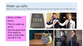 Wake up calls:
Wake Up Call Is An In-house Telephone Call To A Sleeping Guest At A Specific Time To Wake Him Up
• Room number
• Name
• Time to wake-up
guest
• Ask the guest that
if he wants to
have a 2nd wake-
up call or not.
 