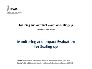 Learning and outreach event on scaling-up
                                14 June 2012, Rome, IFAD HQ




Monitoring and Impact Evaluation
         for Scaling-up


Thomas Elhaut, Director, Statistics and Studies for Development Division , SKM, IFAD
Marzia Perilli, M&E Specialist, Statistics and Studies for Development Division , SKM, IFAD
 