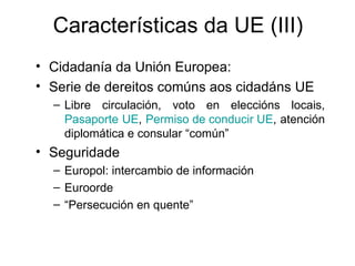 Características da UE (III)
• Cidadanía da Unión Europea:
• Serie de dereitos comúns aos cidadáns UE
  – Libre circulación, voto en eleccións locais,
    Pasaporte UE, Permiso de conducir UE, atención
    diplomática e consular “común”
• Seguridade
  – Europol: intercambio de información
  – Euroorde
  – “Persecución en quente”
 