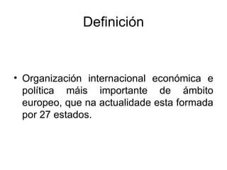 Definición


• Organización internacional económica e
  política máis importante de ámbito
  europeo, que na actualidade esta formada
  por 27 estados.
 