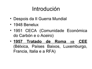 Introdución
• Despois da II Guerra Mundial
• 1948 Benelux
• 1951 CECA (Comunidade Económica
  do Carbón e o Aceiro)
• 1957 Tratado de Roma ⇒ CEE
  (Bélxica, Países Baixos, Luxemburgo,
  Francia, Italia e a RFA)
 