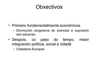Obxectivos


• Primeiro fundamentalmente económicos
  – Diminución progresiva de aranceis e supresión
    das aduanas.
• Despois, co paso do tempo,               maior
  integración política, social e cidadá
  – Cidadanía Europea
 