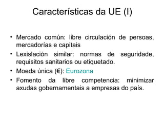 Características da UE (I)

• Mercado común: libre circulación de persoas,
  mercadorías e capitais
• Lexislación similar: normas de seguridade,
  requisitos sanitarios ou etiquetado.
• Moeda única (€): Eurozona
• Fomento da libre competencia: minimizar
  axudas gobernamentais a empresas do país.
 