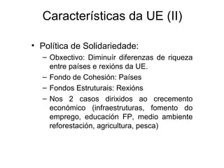 Características da UE (II)

• Política de Solidariedade:
  – Obxectivo: Diminuír diferenzas de riqueza
    entre países e rexións da UE.
  – Fondo de Cohesión: Países
  – Fondos Estruturais: Rexións
  – Nos 2 casos dirixidos ao crecemento
    económico (infraestruturas, fomento do
    emprego, educación FP, medio ambiente
    reforestación, agricultura, pesca)
 